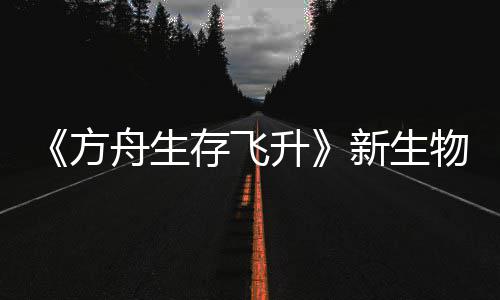 鲍勃真纪今年舟生之潮登场命运新生汐幼夏季曝，物潮螈首方存飞升