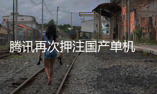 再次腾讯投资单机国产获得押注与炊烟烽火